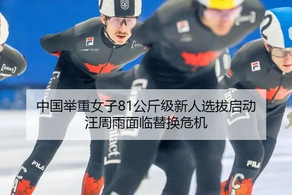 中国举重女子81公斤级新人选拔启动 汪周雨面临替换危机