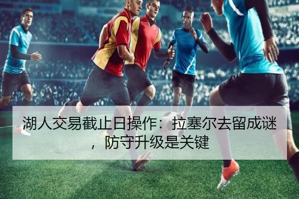 湖人交易截止日操作：拉塞尔去留成谜，防守升级是关键