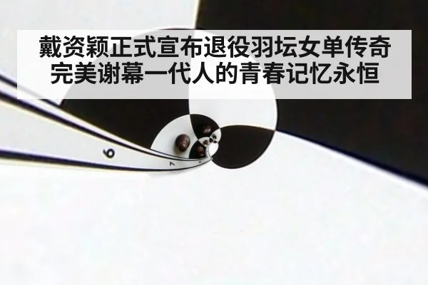 戴资颖正式宣布退役羽坛女单传奇完美谢幕一代人的青春记忆永恒