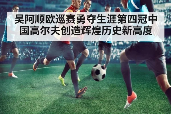 吴阿顺欧巡赛勇夺生涯第四冠中国高尔夫创造辉煌历史新高度